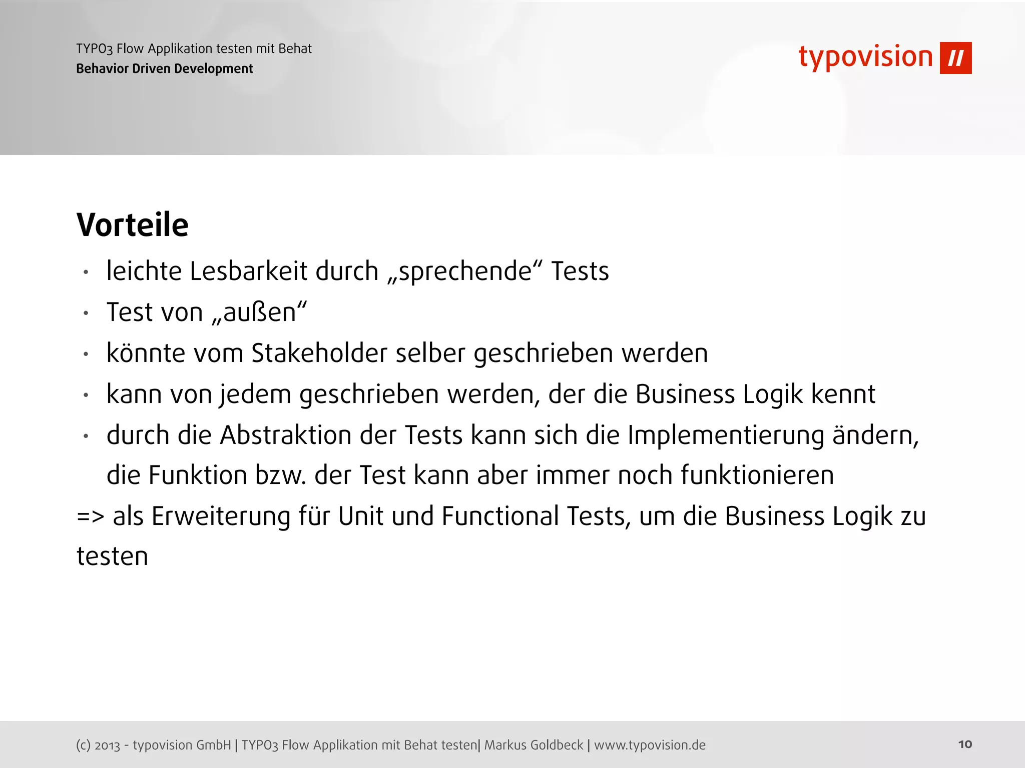 (c) 2013 - typovision GmbH | TYPO3 Flow Applikation mit Behat testen| Markus Goldbeck | www.typovision.de
TYPO3 Flow Applikation testen mit Behat
10
Behavior Driven Development
Vorteile
• leichte Lesbarkeit durch „sprechende“ Tests
• Test von „außen“
• könnte vom Stakeholder selber geschrieben werden
• kann von jedem geschrieben werden, der die Business Logik kennt
• durch die Abstraktion der Tests kann sich die Implementierung ändern,
die Funktion bzw. der Test kann aber immer noch funktionieren
=> als Erweiterung für Unit und Functional Tests, um die Business Logik zu
testen
 