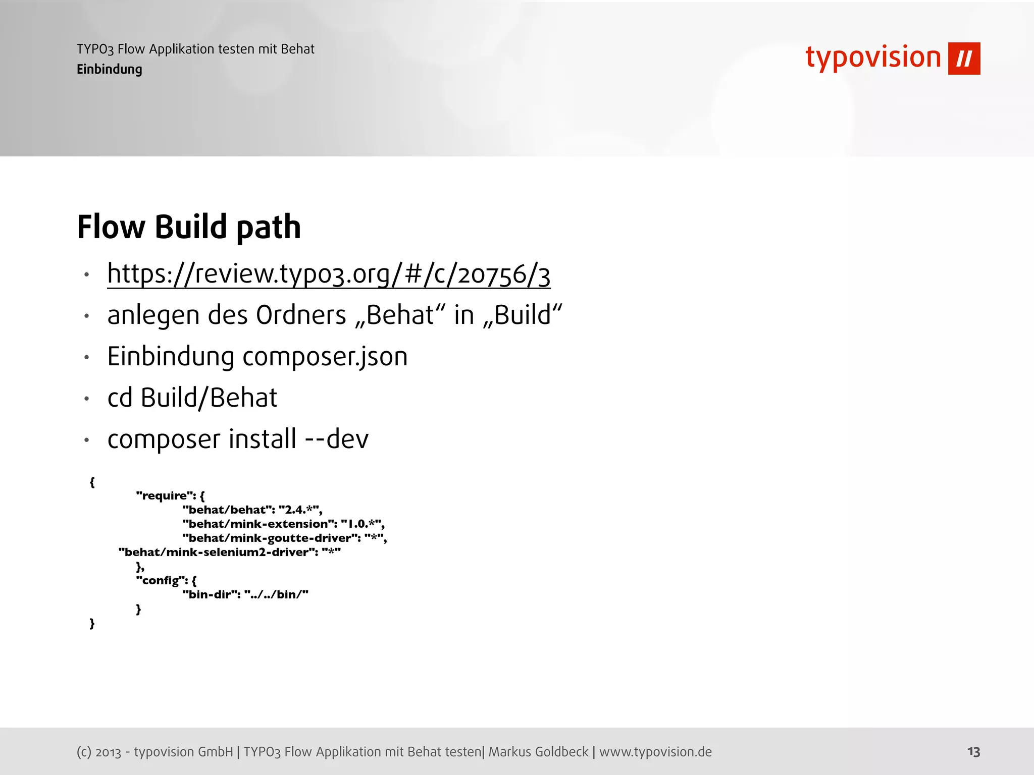 (c) 2013 - typovision GmbH | TYPO3 Flow Applikation mit Behat testen| Markus Goldbeck | www.typovision.de
TYPO3 Flow Applikation testen mit Behat
13
Einbindung
Flow Build path
• https://review.typo3.org/#/c/20756/3
• anlegen des Ordners „Behat“ in „Build“
• Einbindung composer.json
• cd Build/Behat
• composer install --dev
{
	

 "require": {
	

 	

 "behat/behat": "2.4.*",
	

 	

 "behat/mink-extension": "1.0.*",
	

 	

 "behat/mink-goutte-driver": "*",
"behat/mink-selenium2-driver": "*"
	

 },
	

 "conﬁg": {
	

 	

 "bin-dir": "../../bin/"
	

 }
}
 