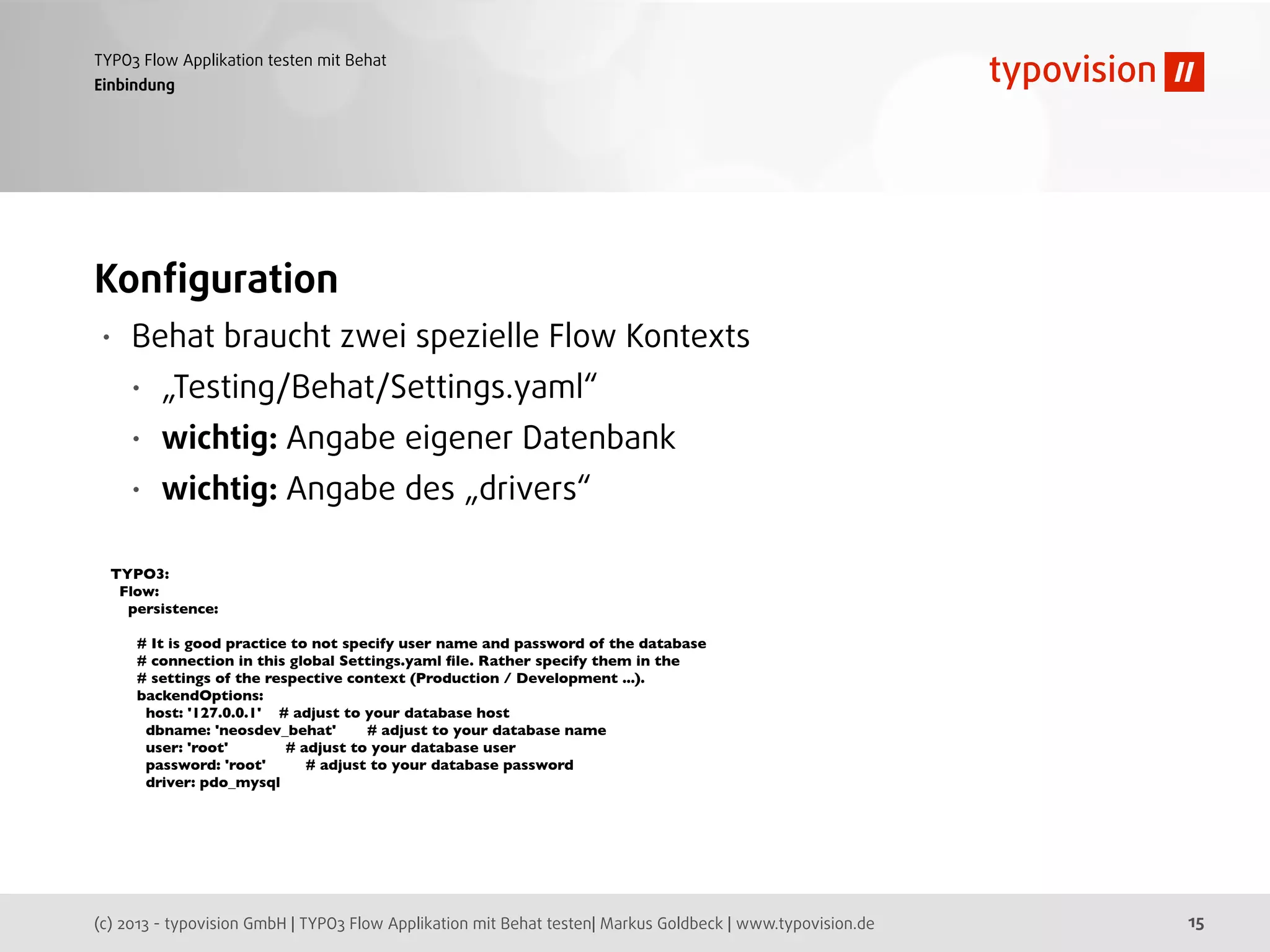 (c) 2013 - typovision GmbH | TYPO3 Flow Applikation mit Behat testen| Markus Goldbeck | www.typovision.de
TYPO3 Flow Applikation testen mit Behat
15
Einbindung
Konﬁguration
• Behat braucht zwei spezielle Flow Kontexts
• „Testing/Behat/Settings.yaml“
• wichtig: Angabe eigener Datenbank
• wichtig: Angabe des „drivers“
TYPO3:
Flow:
persistence:
# It is good practice to not specify user name and password of the database
# connection in this global Settings.yaml ﬁle. Rather specify them in the
# settings of the respective context (Production / Development ...).
backendOptions:
host: '127.0.0.1' # adjust to your database host
dbname: 'neosdev_behat' # adjust to your database name
user: 'root' # adjust to your database user
password: 'root' # adjust to your database password
driver: pdo_mysql
 