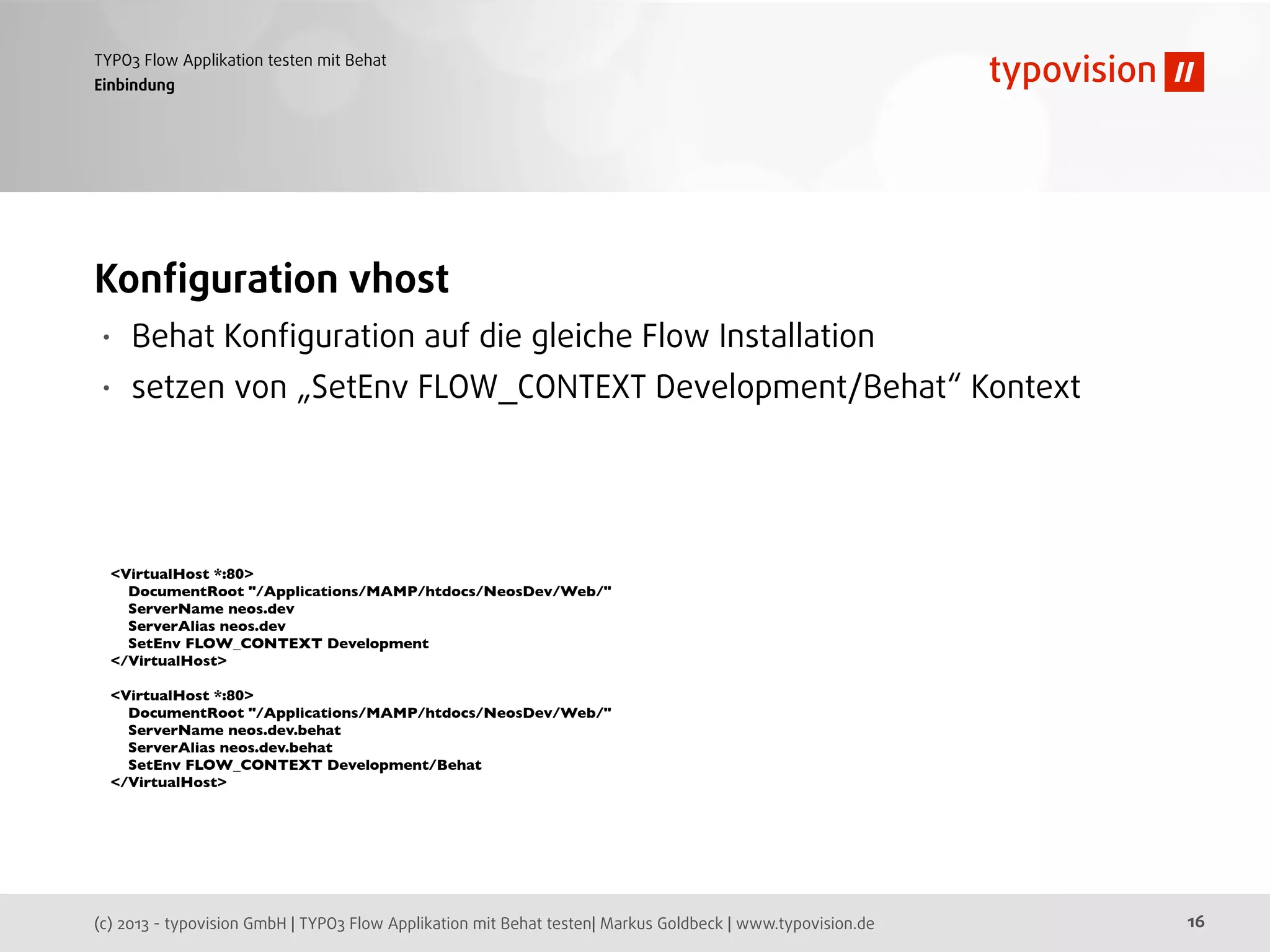 (c) 2013 - typovision GmbH | TYPO3 Flow Applikation mit Behat testen| Markus Goldbeck | www.typovision.de
TYPO3 Flow Applikation testen mit Behat
16
Einbindung
Konﬁguration vhost
• Behat Konﬁguration auf die gleiche Flow Installation
• setzen von „SetEnv FLOW_CONTEXT Development/Behat“ Kontext
<VirtualHost *:80>
DocumentRoot "/Applications/MAMP/htdocs/NeosDev/Web/"
ServerName neos.dev
ServerAlias neos.dev
SetEnv FLOW_CONTEXT Development
</VirtualHost>
<VirtualHost *:80>
DocumentRoot "/Applications/MAMP/htdocs/NeosDev/Web/"
ServerName neos.dev.behat
ServerAlias neos.dev.behat
SetEnv FLOW_CONTEXT Development/Behat
</VirtualHost>
 