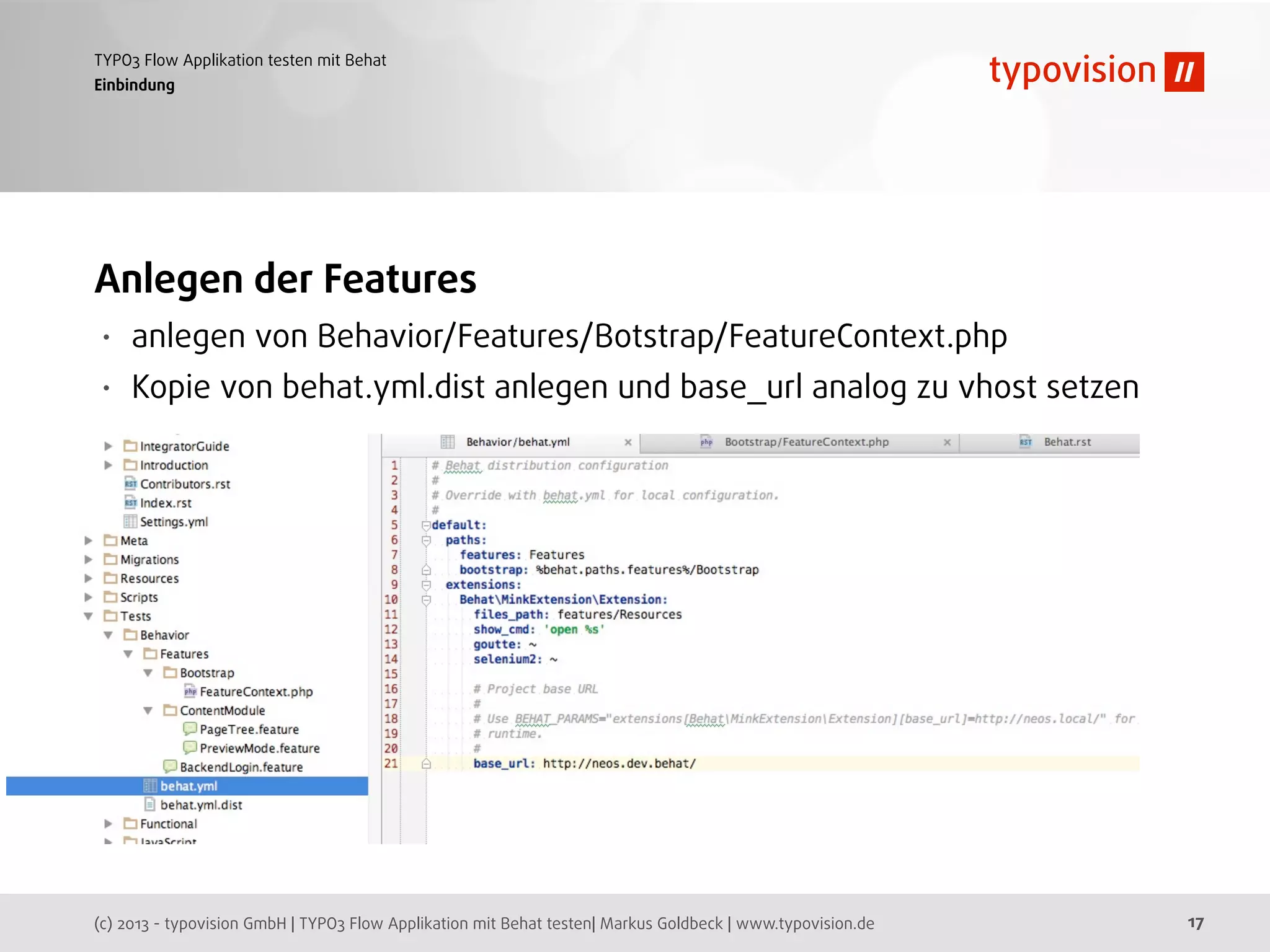 (c) 2013 - typovision GmbH | TYPO3 Flow Applikation mit Behat testen| Markus Goldbeck | www.typovision.de
TYPO3 Flow Applikation testen mit Behat
17
Einbindung
Anlegen der Features
• anlegen von Behavior/Features/Botstrap/FeatureContext.php
• Kopie von behat.yml.dist anlegen und base_url analog zu vhost setzen
 