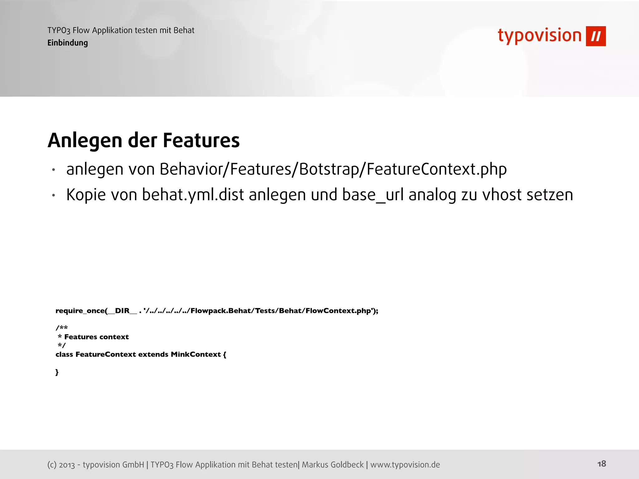 (c) 2013 - typovision GmbH | TYPO3 Flow Applikation mit Behat testen| Markus Goldbeck | www.typovision.de
TYPO3 Flow Applikation testen mit Behat
18
Einbindung
Anlegen der Features
• anlegen von Behavior/Features/Botstrap/FeatureContext.php
• Kopie von behat.yml.dist anlegen und base_url analog zu vhost setzen
require_once(__DIR__ . '/../../../../../Flowpack.Behat/Tests/Behat/FlowContext.php');
/**
* Features context
*/
class FeatureContext extends MinkContext {
}
 