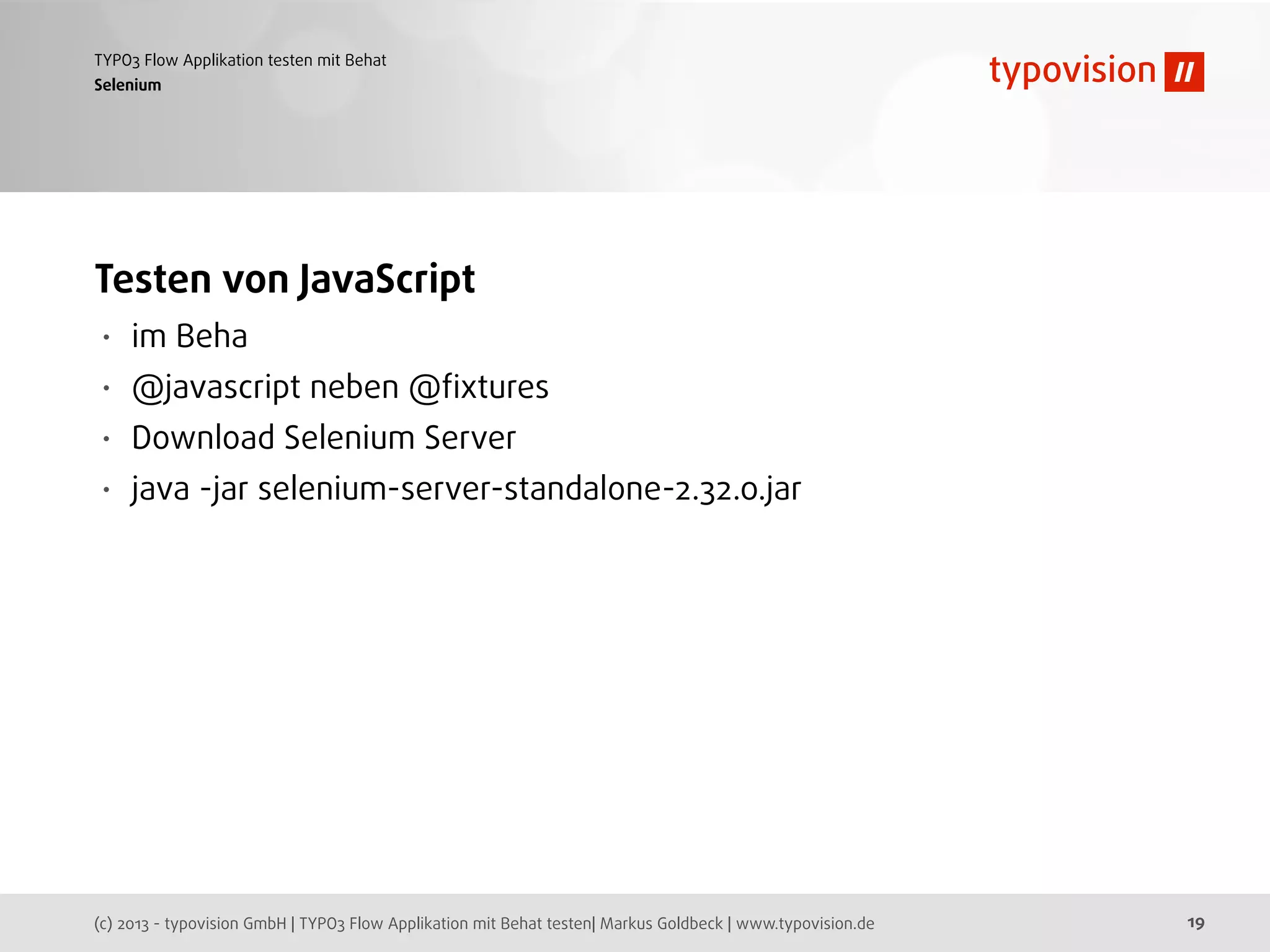 (c) 2013 - typovision GmbH | TYPO3 Flow Applikation mit Behat testen| Markus Goldbeck | www.typovision.de
TYPO3 Flow Applikation testen mit Behat
19
Selenium
Testen von JavaScript
• im Beha
• @javascript neben @ﬁxtures
• Download Selenium Server
• java -jar selenium-server-standalone-2.32.0.jar
 