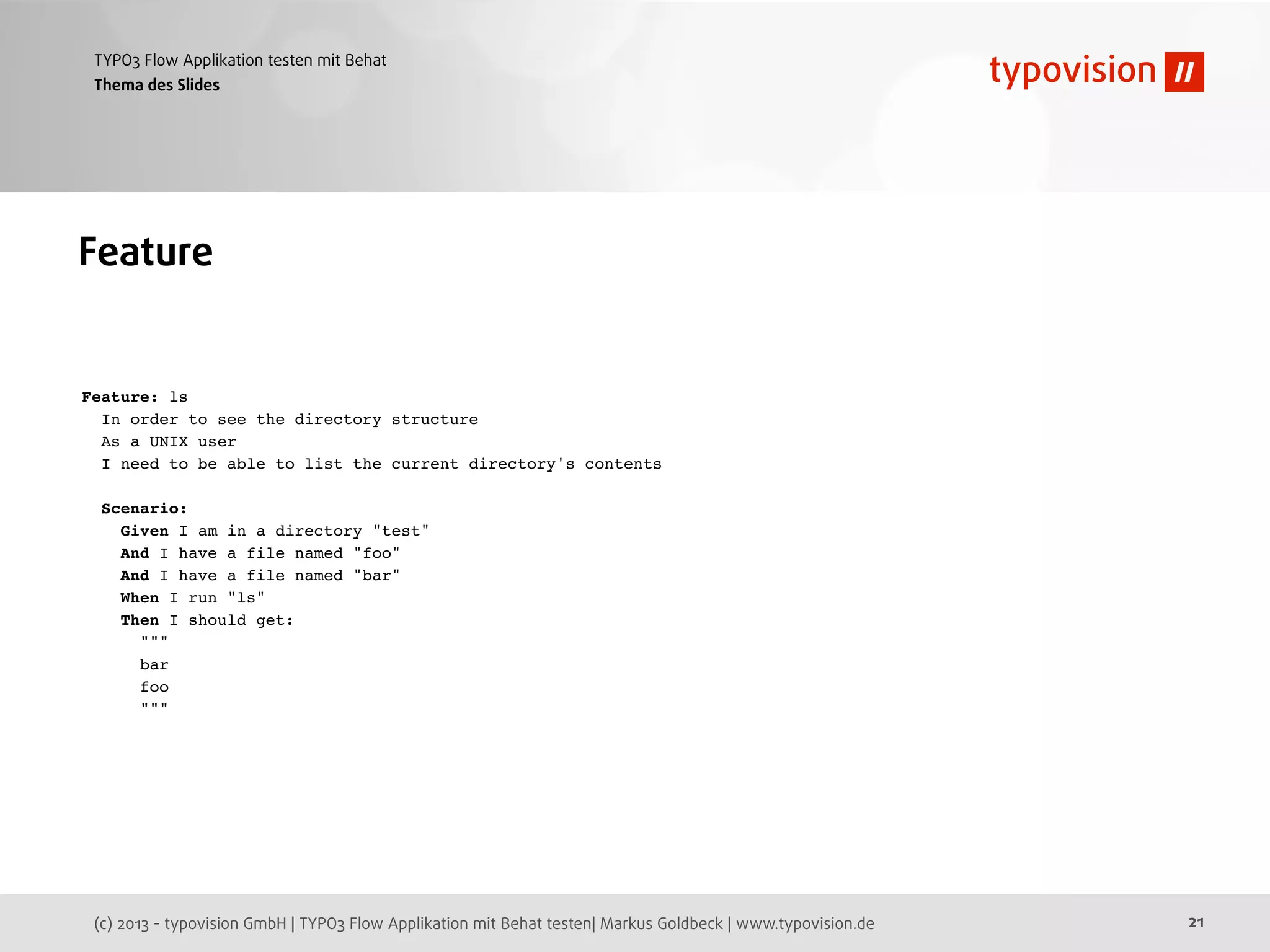 (c) 2013 - typovision GmbH | TYPO3 Flow Applikation mit Behat testen| Markus Goldbeck | www.typovision.de
TYPO3 Flow Applikation testen mit Behat
21
Thema des Slides
Feature
Feature: ls
In order to see the directory structure
As a UNIX user
I need to be able to list the current directory's contents
Scenario:
Given I am in a directory "test"
And I have a file named "foo"
And I have a file named "bar"
When I run "ls"
Then I should get:
"""
bar
foo
"""
 