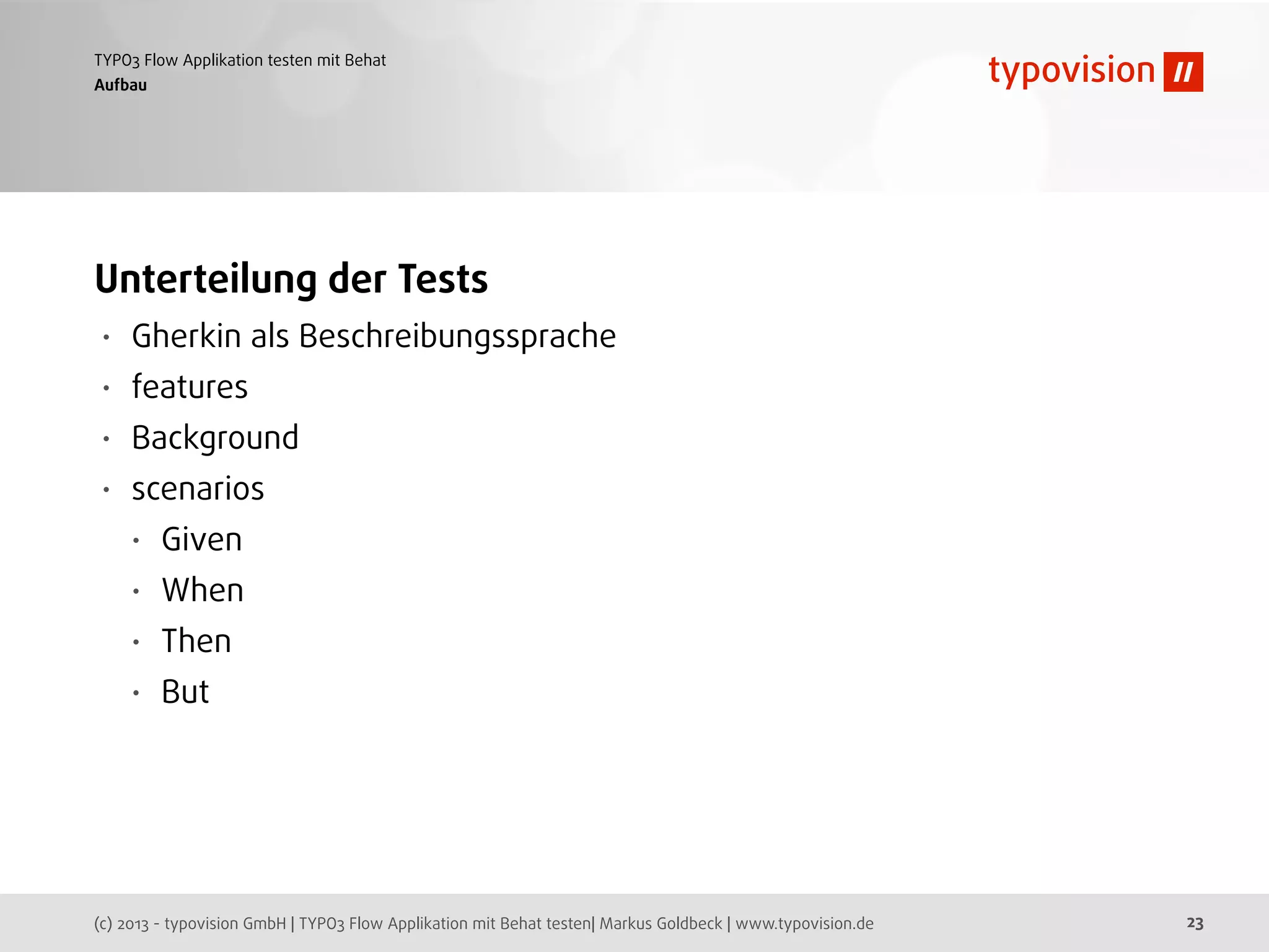 (c) 2013 - typovision GmbH | TYPO3 Flow Applikation mit Behat testen| Markus Goldbeck | www.typovision.de
TYPO3 Flow Applikation testen mit Behat
23
Aufbau
Unterteilung der Tests
• Gherkin als Beschreibungssprache
• features
• Background
• scenarios
• Given
• When
• Then
• But
 