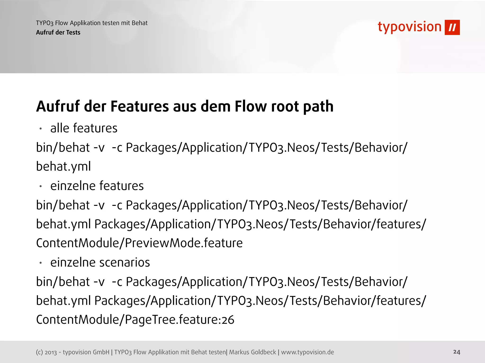 (c) 2013 - typovision GmbH | TYPO3 Flow Applikation mit Behat testen| Markus Goldbeck | www.typovision.de
TYPO3 Flow Applikation testen mit Behat
24
Aufruf der Tests
Aufruf der Features aus dem Flow root path
• alle features
bin/behat -v -c Packages/Application/TYPO3.Neos/Tests/Behavior/
behat.yml
• einzelne features
bin/behat -v -c Packages/Application/TYPO3.Neos/Tests/Behavior/
behat.yml Packages/Application/TYPO3.Neos/Tests/Behavior/features/
ContentModule/PreviewMode.feature
• einzelne scenarios
bin/behat -v -c Packages/Application/TYPO3.Neos/Tests/Behavior/
behat.yml Packages/Application/TYPO3.Neos/Tests/Behavior/features/
ContentModule/PageTree.feature:26
 