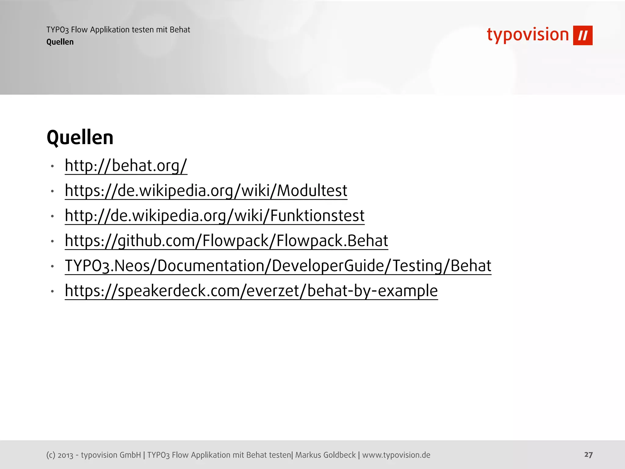 (c) 2013 - typovision GmbH | TYPO3 Flow Applikation mit Behat testen| Markus Goldbeck | www.typovision.de
TYPO3 Flow Applikation testen mit Behat
27
Quellen
Quellen
• http://behat.org/
• https://de.wikipedia.org/wiki/Modultest
• http://de.wikipedia.org/wiki/Funktionstest
• https://github.com/Flowpack/Flowpack.Behat
• TYPO3.Neos/Documentation/DeveloperGuide/Testing/Behat
• https://speakerdeck.com/everzet/behat-by-example
 