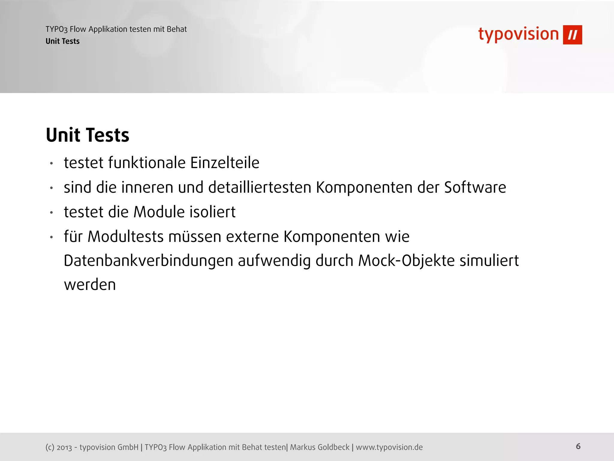 (c) 2013 - typovision GmbH | TYPO3 Flow Applikation mit Behat testen| Markus Goldbeck | www.typovision.de
TYPO3 Flow Applikation testen mit Behat
6
Unit Tests
Unit Tests
• testet funktionale Einzelteile
• sind die inneren und detailliertesten Komponenten der Software
• testet die Module isoliert
• für Modultests müssen externe Komponenten wie
Datenbankverbindungen aufwendig durch Mock-Objekte simuliert
werden
 