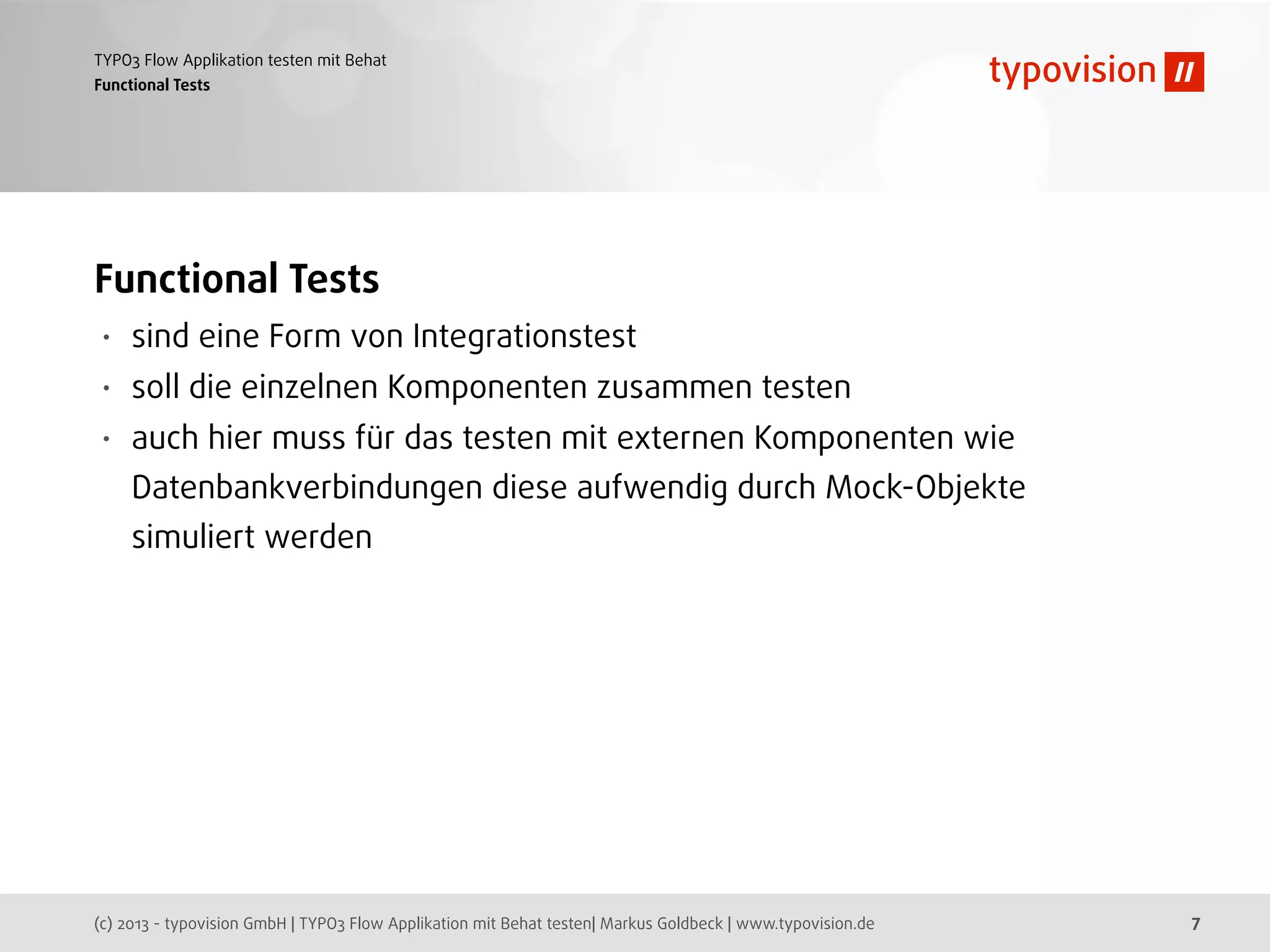 (c) 2013 - typovision GmbH | TYPO3 Flow Applikation mit Behat testen| Markus Goldbeck | www.typovision.de
TYPO3 Flow Applikation testen mit Behat
7
Functional Tests
Functional Tests
• sind eine Form von Integrationstest
• soll die einzelnen Komponenten zusammen testen
• auch hier muss für das testen mit externen Komponenten wie
Datenbankverbindungen diese aufwendig durch Mock-Objekte
simuliert werden
 