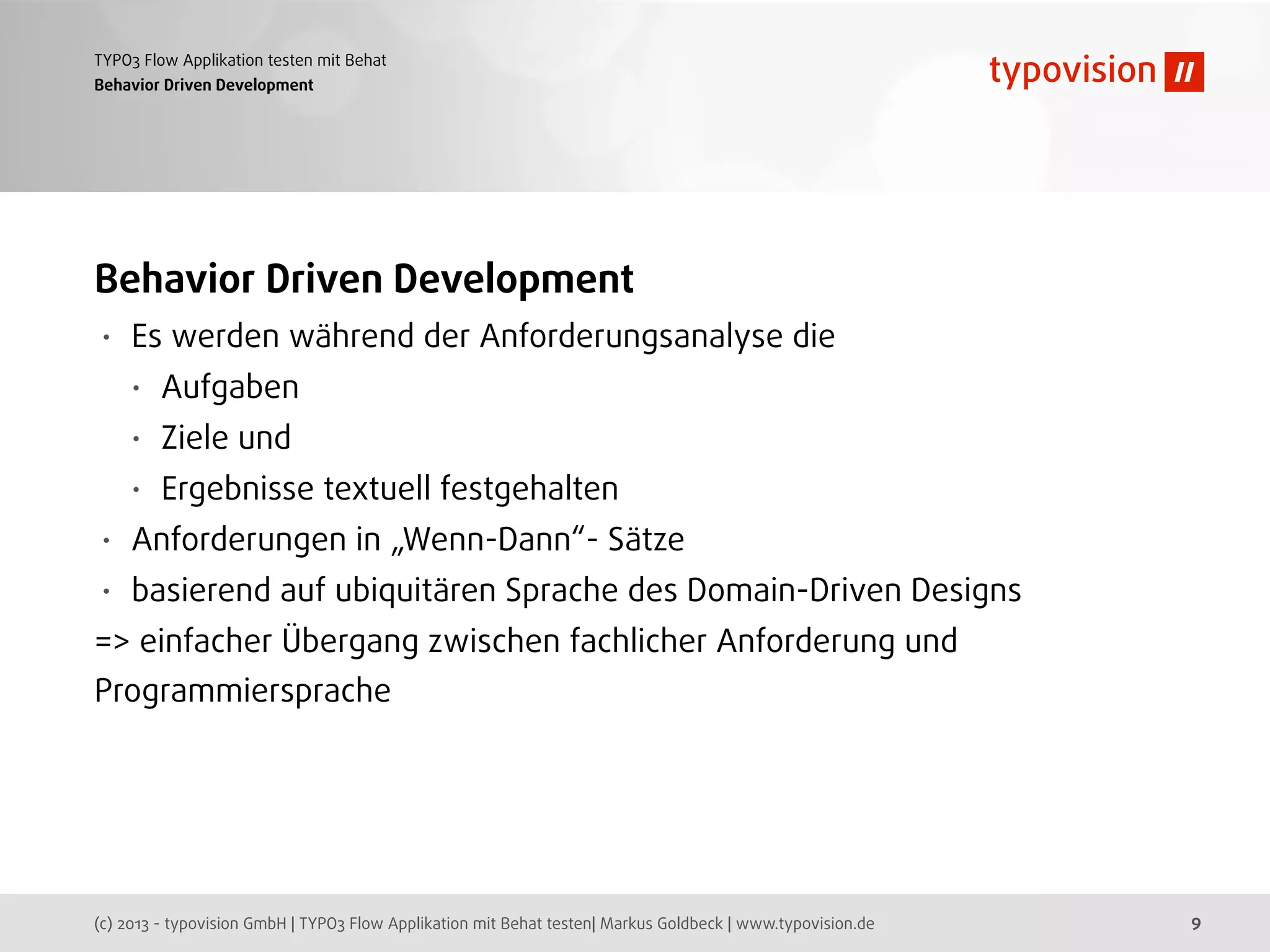 (c) 2013 - typovision GmbH | TYPO3 Flow Applikation mit Behat testen| Markus Goldbeck | www.typovision.de
TYPO3 Flow Applikation testen mit Behat
9
Behavior Driven Development
Behavior Driven Development
• Es werden während der Anforderungsanalyse die
• Aufgaben
• Ziele und
• Ergebnisse textuell festgehalten
• Anforderungen in „Wenn-Dann“- Sätze
• basierend auf ubiquitären Sprache des Domain-Driven Designs
=> einfacher Übergang zwischen fachlicher Anforderung und
Programmiersprache
 