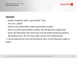 (c) 2013 - typovision GmbH | TYPO3 Flow Applikation mit Behat testen| Markus Goldbeck | www.typovision.de
TYPO3 Flow Applikation testen mit Behat
10
Behavior Driven Development
Vorteile
• leichte Lesbarkeit durch „sprechende“ Tests
• Test von „außen“
• könnte vom Stakeholder selber geschrieben werden
• kann von jedem geschrieben werden, der die Business Logik kennt
• durch die Abstraktion der Tests kann sich die Implementierung ändern,
die Funktion bzw. der Test kann aber immer noch funktionieren
=> als Erweiterung für Unit und Functional Tests, um die Business Logik zu
testen
 