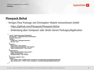(c) 2013 - typovision GmbH | TYPO3 Flow Applikation mit Behat testen| Markus Goldbeck | www.typovision.de
TYPO3 Flow Applikation testen mit Behat
12
Einbindung
Flowpack.Behat
• fertiges Flow Package von Christopher Hlubek networkteam GmbH
• https://github.com/Flowpack/Flowpack.Behat
• Einbindung über Composer oder direkt clonen Packages/Application
{
"name": "typo3/neos-base-distribution",
"description" : "TYPO3 Neos Base Distribution",
"license": "GPL-3.0+",
"conﬁg": {
"vendor-dir": "Packages/Libraries",
"bin-dir": "bin"
},
"require": {
"typo3/neos": "dev-master",
"typo3/neosdemotypo3org": "dev-master",
"typo3/sitekickstarter": "dev-master"
},
"require-dev": {
"typo3/buildessentials": "dev-master",
"mikey179/vfsstream": "1.1.*",
"ﬂowpack/behat": "dev-master"
},
"minimum-stability": "dev",
"scripts": {
"post-update-cmd": "TYPO3FlowComposerInstallerScripts::postUpdateAndInstall",
"post-install-cmd": "TYPO3FlowComposerInstallerScripts::postUpdateAndInstall"
}
}
 