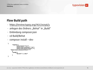 (c) 2013 - typovision GmbH | TYPO3 Flow Applikation mit Behat testen| Markus Goldbeck | www.typovision.de
TYPO3 Flow Applikation testen mit Behat
13
Einbindung
Flow Build path
• https://review.typo3.org/#/c/20756/3
• anlegen des Ordners „Behat“ in „Build“
• Einbindung composer.json
• cd Build/Behat
• composer install --dev
{
	

 "require": {
	

 	

 "behat/behat": "2.4.*",
	

 	

 "behat/mink-extension": "1.0.*",
	

 	

 "behat/mink-goutte-driver": "*",
"behat/mink-selenium2-driver": "*"
	

 },
	

 "conﬁg": {
	

 	

 "bin-dir": "../../bin/"
	

 }
}
 