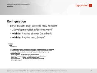 (c) 2013 - typovision GmbH | TYPO3 Flow Applikation mit Behat testen| Markus Goldbeck | www.typovision.de
TYPO3 Flow Applikation testen mit Behat
14
Einbindung
Konﬁguration
• Behat braucht zwei spezielle Flow Kontexts
• „Development/Behat/Settings.yaml“
• wichtig: Angabe eigener Datenbank
• wichtig: Angabe des „drivers“
TYPO3:
Flow:
persistence:
# It is good practice to not specify user name and password of the database
# connection in this global Settings.yaml ﬁle. Rather specify them in the
# settings of the respective context (Production / Development ...).
backendOptions:
host: '127.0.0.1' # adjust to your database host
dbname: 'neosdev_behat' # adjust to your database name
user: 'root' # adjust to your database user
password: 'root' # adjust to your database password
driver: pdo_mysql
 