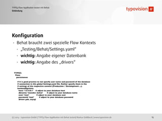 (c) 2013 - typovision GmbH | TYPO3 Flow Applikation mit Behat testen| Markus Goldbeck | www.typovision.de
TYPO3 Flow Applikation testen mit Behat
15
Einbindung
Konﬁguration
• Behat braucht zwei spezielle Flow Kontexts
• „Testing/Behat/Settings.yaml“
• wichtig: Angabe eigener Datenbank
• wichtig: Angabe des „drivers“
TYPO3:
Flow:
persistence:
# It is good practice to not specify user name and password of the database
# connection in this global Settings.yaml ﬁle. Rather specify them in the
# settings of the respective context (Production / Development ...).
backendOptions:
host: '127.0.0.1' # adjust to your database host
dbname: 'neosdev_behat' # adjust to your database name
user: 'root' # adjust to your database user
password: 'root' # adjust to your database password
driver: pdo_mysql
 