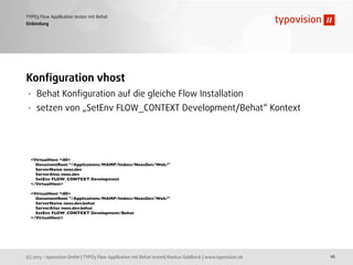 (c) 2013 - typovision GmbH | TYPO3 Flow Applikation mit Behat testen| Markus Goldbeck | www.typovision.de
TYPO3 Flow Applikation testen mit Behat
16
Einbindung
Konﬁguration vhost
• Behat Konﬁguration auf die gleiche Flow Installation
• setzen von „SetEnv FLOW_CONTEXT Development/Behat“ Kontext
<VirtualHost *:80>
DocumentRoot "/Applications/MAMP/htdocs/NeosDev/Web/"
ServerName neos.dev
ServerAlias neos.dev
SetEnv FLOW_CONTEXT Development
</VirtualHost>
<VirtualHost *:80>
DocumentRoot "/Applications/MAMP/htdocs/NeosDev/Web/"
ServerName neos.dev.behat
ServerAlias neos.dev.behat
SetEnv FLOW_CONTEXT Development/Behat
</VirtualHost>
 