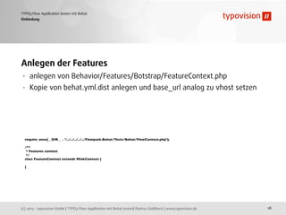 (c) 2013 - typovision GmbH | TYPO3 Flow Applikation mit Behat testen| Markus Goldbeck | www.typovision.de
TYPO3 Flow Applikation testen mit Behat
18
Einbindung
Anlegen der Features
• anlegen von Behavior/Features/Botstrap/FeatureContext.php
• Kopie von behat.yml.dist anlegen und base_url analog zu vhost setzen
require_once(__DIR__ . '/../../../../../Flowpack.Behat/Tests/Behat/FlowContext.php');
/**
* Features context
*/
class FeatureContext extends MinkContext {
}
 