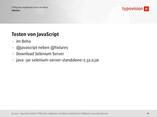(c) 2013 - typovision GmbH | TYPO3 Flow Applikation mit Behat testen| Markus Goldbeck | www.typovision.de
TYPO3 Flow Applikation testen mit Behat
19
Selenium
Testen von JavaScript
• im Beha
• @javascript neben @ﬁxtures
• Download Selenium Server
• java -jar selenium-server-standalone-2.32.0.jar
 
