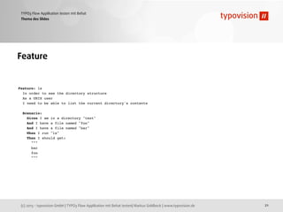 (c) 2013 - typovision GmbH | TYPO3 Flow Applikation mit Behat testen| Markus Goldbeck | www.typovision.de
TYPO3 Flow Applikation testen mit Behat
21
Thema des Slides
Feature
Feature: ls
In order to see the directory structure
As a UNIX user
I need to be able to list the current directory's contents
Scenario:
Given I am in a directory "test"
And I have a file named "foo"
And I have a file named "bar"
When I run "ls"
Then I should get:
"""
bar
foo
"""
 