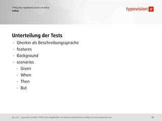 (c) 2013 - typovision GmbH | TYPO3 Flow Applikation mit Behat testen| Markus Goldbeck | www.typovision.de
TYPO3 Flow Applikation testen mit Behat
23
Aufbau
Unterteilung der Tests
• Gherkin als Beschreibungssprache
• features
• Background
• scenarios
• Given
• When
• Then
• But
 