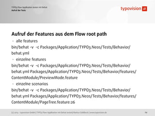(c) 2013 - typovision GmbH | TYPO3 Flow Applikation mit Behat testen| Markus Goldbeck | www.typovision.de
TYPO3 Flow Applikation testen mit Behat
24
Aufruf der Tests
Aufruf der Features aus dem Flow root path
• alle features
bin/behat -v -c Packages/Application/TYPO3.Neos/Tests/Behavior/
behat.yml
• einzelne features
bin/behat -v -c Packages/Application/TYPO3.Neos/Tests/Behavior/
behat.yml Packages/Application/TYPO3.Neos/Tests/Behavior/features/
ContentModule/PreviewMode.feature
• einzelne scenarios
bin/behat -v -c Packages/Application/TYPO3.Neos/Tests/Behavior/
behat.yml Packages/Application/TYPO3.Neos/Tests/Behavior/features/
ContentModule/PageTree.feature:26
 
