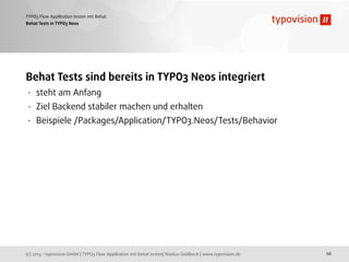 (c) 2013 - typovision GmbH | TYPO3 Flow Applikation mit Behat testen| Markus Goldbeck | www.typovision.de
TYPO3 Flow Applikation testen mit Behat
26
Behat Tests in TYPO3 Neos
Behat Tests sind bereits in TYPO3 Neos integriert
• steht am Anfang
• Ziel Backend stabiler machen und erhalten
• Beispiele /Packages/Application/TYPO3.Neos/Tests/Behavior
 