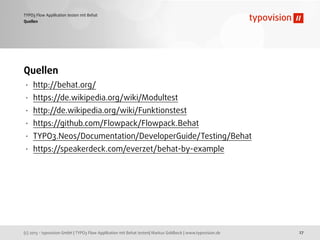 (c) 2013 - typovision GmbH | TYPO3 Flow Applikation mit Behat testen| Markus Goldbeck | www.typovision.de
TYPO3 Flow Applikation testen mit Behat
27
Quellen
Quellen
• http://behat.org/
• https://de.wikipedia.org/wiki/Modultest
• http://de.wikipedia.org/wiki/Funktionstest
• https://github.com/Flowpack/Flowpack.Behat
• TYPO3.Neos/Documentation/DeveloperGuide/Testing/Behat
• https://speakerdeck.com/everzet/behat-by-example
 
