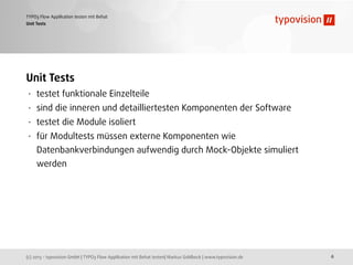 (c) 2013 - typovision GmbH | TYPO3 Flow Applikation mit Behat testen| Markus Goldbeck | www.typovision.de
TYPO3 Flow Applikation testen mit Behat
6
Unit Tests
Unit Tests
• testet funktionale Einzelteile
• sind die inneren und detailliertesten Komponenten der Software
• testet die Module isoliert
• für Modultests müssen externe Komponenten wie
Datenbankverbindungen aufwendig durch Mock-Objekte simuliert
werden
 