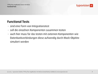 (c) 2013 - typovision GmbH | TYPO3 Flow Applikation mit Behat testen| Markus Goldbeck | www.typovision.de
TYPO3 Flow Applikation testen mit Behat
7
Functional Tests
Functional Tests
• sind eine Form von Integrationstest
• soll die einzelnen Komponenten zusammen testen
• auch hier muss für das testen mit externen Komponenten wie
Datenbankverbindungen diese aufwendig durch Mock-Objekte
simuliert werden
 