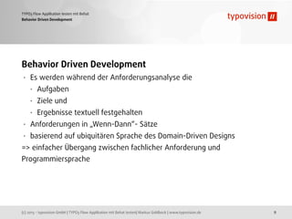 (c) 2013 - typovision GmbH | TYPO3 Flow Applikation mit Behat testen| Markus Goldbeck | www.typovision.de
TYPO3 Flow Applikation testen mit Behat
9
Behavior Driven Development
Behavior Driven Development
• Es werden während der Anforderungsanalyse die
• Aufgaben
• Ziele und
• Ergebnisse textuell festgehalten
• Anforderungen in „Wenn-Dann“- Sätze
• basierend auf ubiquitären Sprache des Domain-Driven Designs
=> einfacher Übergang zwischen fachlicher Anforderung und
Programmiersprache
 