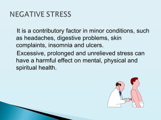 It is a contributory factor in minor conditions, such
as headaches, digestive problems, skin
complaints, insomnia and ulcers.
Excessive, prolonged and unrelieved stress can
have a harmful effect on mental, physical and
spiritual health.
 