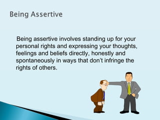 Being assertive involves standing up for your
personal rights and expressing your thoughts,
feelings and beliefs directly, honestly and
spontaneously in ways that don’t infringe the
rights of others.
 