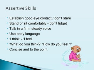  Establish good eye contact / don’t stare
 Stand or sit comfortably - don’t fidget
 Talk in a firm, steady voice
 Use body language
 ‘I think’ / ‘I feel’
 ‘What do you think?’ ‘How do you feel ?’
 Concise and to the point
 