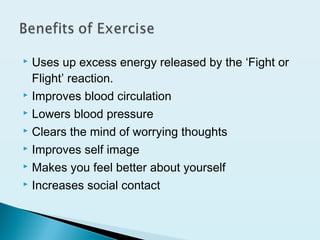  Uses up excess energy released by the ‘Fight or
Flight’ reaction.
 Improves blood circulation
 Lowers blood pressure
 Clears the mind of worrying thoughts
 Improves self image
 Makes you feel better about yourself
 Increases social contact
 