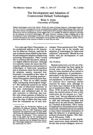 The Behavior Analyst 1988, 11, 149-157 No. 2 (Fall)
The Development and Adoption of
Controversial Default Technologies
Brian A. Iwata
University of Florida
Default technologies evolve from failure. Within the realm of human behavior, technologies based on
the use of aversive contingencies can be conceptualized as default technologies because they come into
play when natural contingencies or positive reinforcement fail to produce a desired behavioral outcome.
Historical as well as contemporary events suggest that it is a mistake for behavior analysts to advocate
for the adoption of aversive technologies. We must, however, continue to play a leading role in the
development of such technologies so that they will be used in an appropriate manner. Furthermore, the
eventual elimination of aversive technologies will be possible only through continued, careful, and ex-
perimental analysis of the contexts of failure in which they are born.
Two years ago Henry Pennypacker, in
his presidential address to the Associa-
tion for Behavior Analysis, used this fo-
rum to discuss issues related to the trans-
ferand subsequent adoption ofbehavioral
technology (Pennypacker, 1986). I would
like to continue that discussion, taking it
in a slightly different direction. Although
not explicitly stated, the issues that Pen-
nypacker addressed are most pertinent to
technologies of behavioral acquisition
and in situations where the driving force
for adoption, namely, economic rein-
forcement, is acceptable at face value. In
such situations, the pressing question-
which Pennypacker answered quite thor-
oughly-is: "How do we effect transfer
while maintaining technological integri-
ty?" But additional questions are raised
in the case of behavioral reduction. In
this area, technological improvement,
adoption, and subsequent gain by the
user, economic or otherwise, may con-
flict with certain patterns ofbehavior in
our culture, as well as our own prediction
about the state of affairs that may result
from the widespread use of such tech-
Adapted from the Presidential Address to the
Association for Behavior Analysis, Philadelphia,
Pennsylvania, May 29, 1988. Preparation of this
manuscript was supported in part by Grant #HD-
16052 from the National Institute ofChild Health
and Human Development. Views expressed are
those of the author and do not represent policy
either of NICHD or the Association of Behavior
Analysis. Reprints may be obtained from the au-
thor, Psychology Department, University of Flor-
ida, Gainesville, FL 3261 1.
nologies. These questions are: first, "What
is our proper role in the transfer and
adoption of technologies for behavioral
reduction?" and second, "Should we even
bother with the development of such
technologies?"
The Problem
Heated controversy over the use ofbe-
havioral technology has been raging for
several years now, arising from reluc-
tance by some members ofour culture to
reinforce applications of punishment-
particularly in the form ofprimary aver-
sive stimuli-with dependent, noncrimi-
nal populations. In point of fact, behav-
ior analysts have expressed similar
concerns for many years, although we
have been more tolerant ofthe selective
use of punishment (Baer, 1970; Repp &
Deitz, 1978). In spite ofwhat some may
claim, the extreme points ofview in this
controversy do not amount to a "pro"
versus "con," but are reflected in the fol-
lowing positions: a) Punishment amounts
to cruel and inhumane treatment and
should never be used (Guess, Helmstet-
ter, Turnbull, & Knowlton, 1987); versus
b) Applications ofpunishment have been
empirically validated and can bejustified
in cases where immediate elimination of
high-risk behavior is of paramount im-
portance (Axelrod & Apsche, 1983; Mat-
son & DiLorenzo, 1984).
My own involvement in the punish-
ment controversy stems primarily from
the fact that several colleagues, most no-
149
 