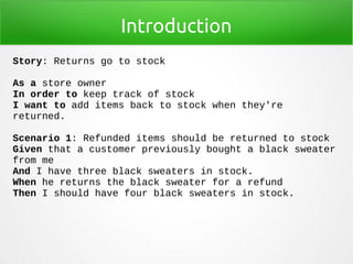 Introduction
Story: Returns go to stock
As a store owner
In order to keep track of stock
I want to add items back to stock when they're
returned.
Scenario 1: Refunded items should be returned to stock
Given that a customer previously bought a black sweater
from me
And I have three black sweaters in stock.
When he returns the black sweater for a refund
Then I should have four black sweaters in stock.
 