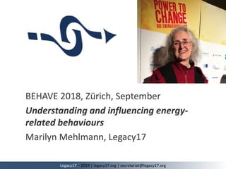 BEHAVE 2018, Zürich, September
Understanding and influencing energy-
related behaviours
Marilyn Mehlmann, Legacy17
Legacy17 – 2018 | legacy17.org | secretariat@legacy17.org
 