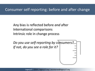 Any bias is reflected before and after
International comparisons
Intrinsic role in change process
Do you use self-reporting by consumers?
If not, do you see a role for it?
Consumer self reporting: before and after change
Legacy17 – 2018 | legacy17.org | secretariat@legacy17.org
 