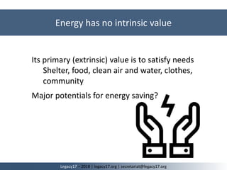Its primary (extrinsic) value is to satisfy needs
Shelter, food, clean air and water, clothes,
community
Major potentials for energy saving?
Energy has no intrinsic value
Legacy17 – 2018 | legacy17.org | secretariat@legacy17.org
 