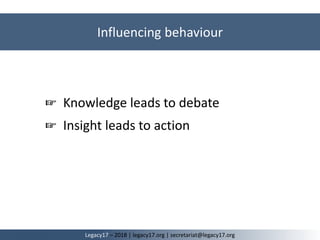Influencing behaviour
Legacy17 – 2018 | legacy17.org | secretariat@legacy17.org
☞ Knowledge leads to debate
☞ Insight leads to action
 