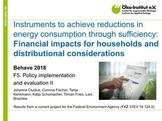 www.oeko.de
Instruments to achieve reductions in
energy consumption through sufficiency:
Financial impacts for households and
distributional considerations
Behave 2018
F5. Policy implementation
and evaluation II
Johanna Cludius, Corinna Fischer, Tanja
Kenkmann, Katja Schumacher, Tilman Fries, Lars
Brischke
Results from a current project for the Federal Environment Agency (FKZ 37EV 16 124 0)
 