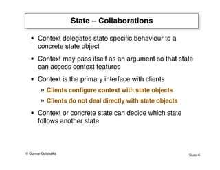 State-6
© Gunnar Gotshalks
State – Collaborations
• Context delegates state specific behaviour to a
concrete state object
• Context may pass itself as an argument so that state
can access context features
• Context is the primary interface with clients
» Clients configure context with state objects
» Clients do not deal directly with state objects
• Context or concrete state can decide which state
follows another state
 