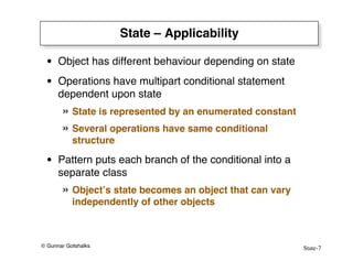 State-7
© Gunnar Gotshalks
State – Applicability
• Object has different behaviour depending on state
• Operations have multipart conditional statement
dependent upon state
» State is represented by an enumerated constant
» Several operations have same conditional
structure
• Pattern puts each branch of the conditional into a
separate class
» Object’s state becomes an object that can vary
independently of other objects
 