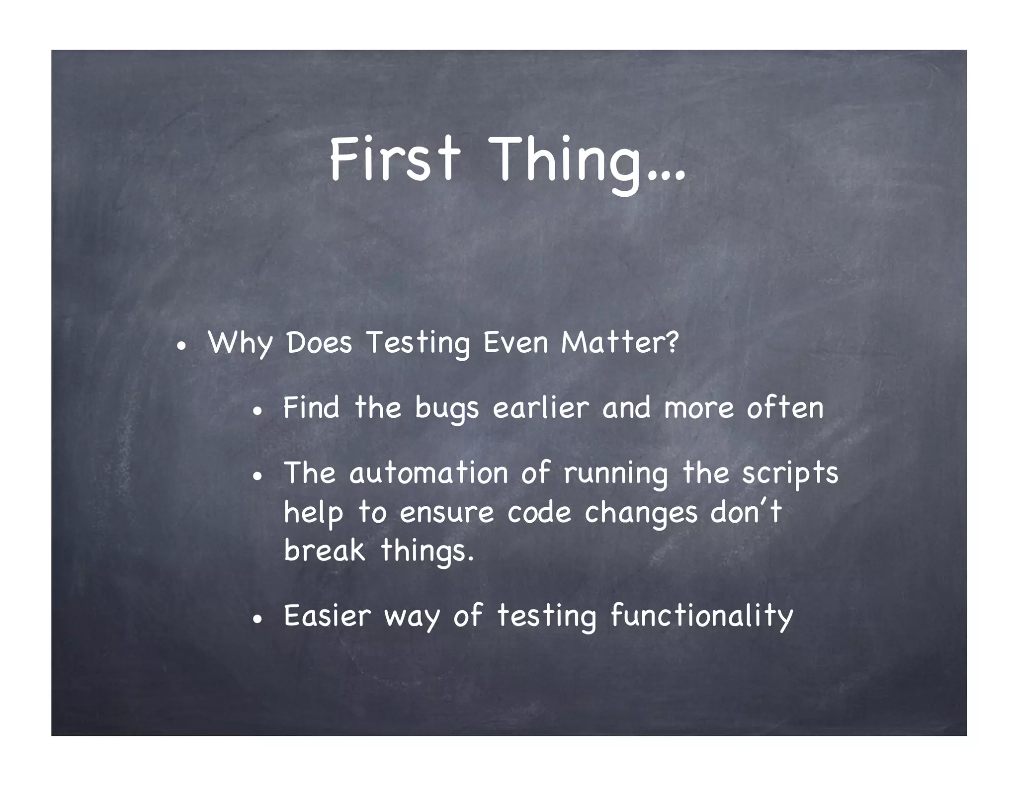 First Thing… "
• Why Does Testing Even Matter?
• Find the bugs earlier and more often
• The automation of running the scripts
help to ensure code changes don’t
break things.
• Easier way of testing functionality