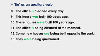 ➢ ‘Be’ as an auxiliary verb
8. The office is cleaned every day.
9. This house was built 100 years ago.
10. These houses were built 100 years ago.
11. The office is being cleaned at the moment.
12. Some new houses are being built opposite the park.
13. They were being questioned.
 