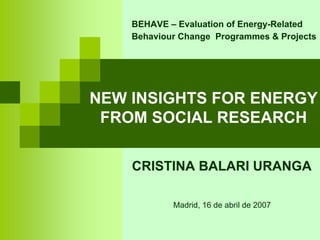 BEHAVE – Evaluation of Energy-Related
    Behaviour Change Programmes & Projects




NEW INSIGHTS FOR ENERGY
 FROM SOCIAL RESEARCH

    CRISTINA BALARI URANGA

            Madrid, 16 de abril de 2007
 