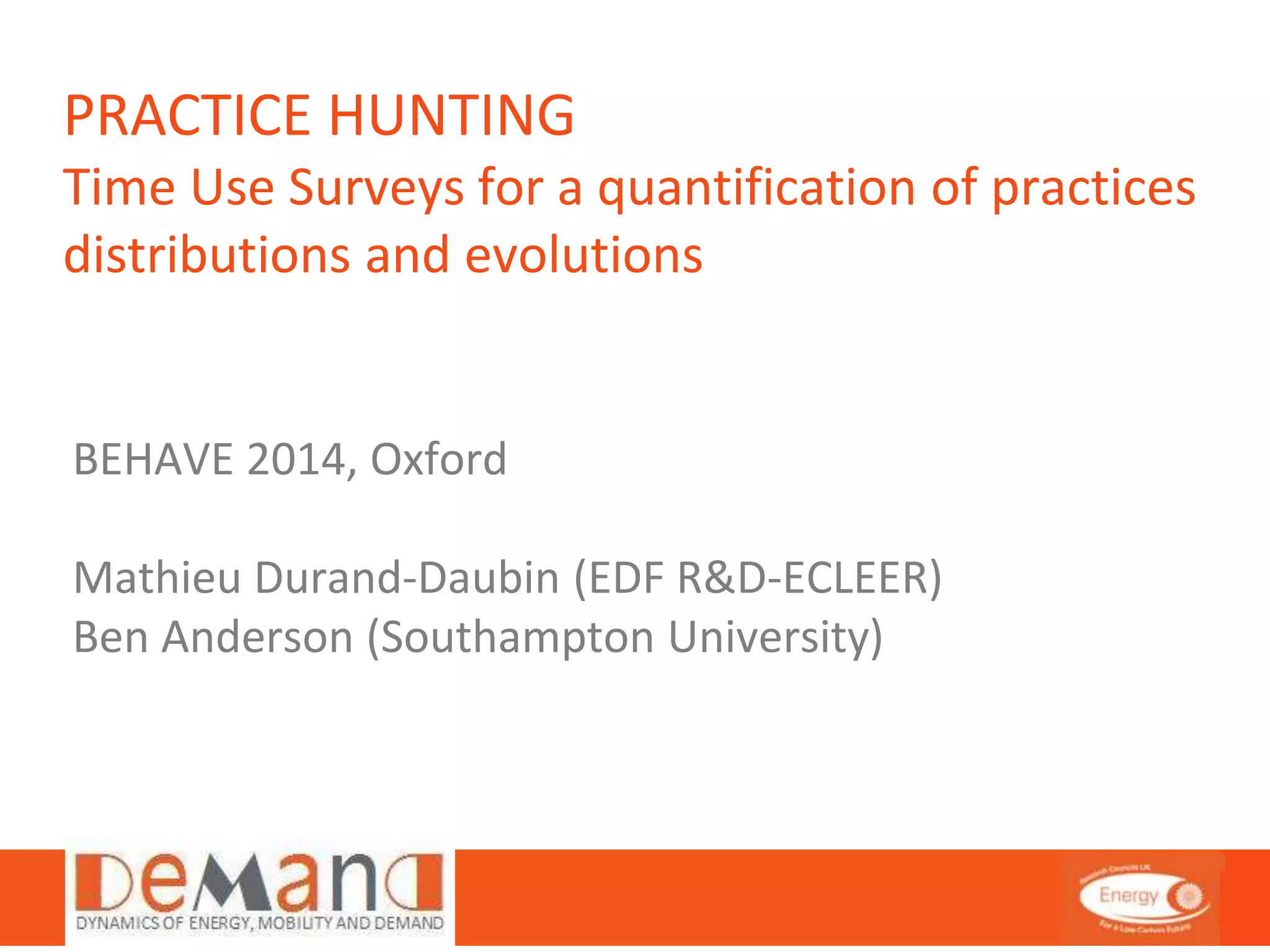 PRACTICE HUNTING 
Time Use Surveys for a quantification of practices 
distributions and evolutions 
BEHAVE 2014, Oxford 
Mathieu Durand-Daubin (EDF R&D-ECLEER) 
Ben Anderson (Southampton University) 
 