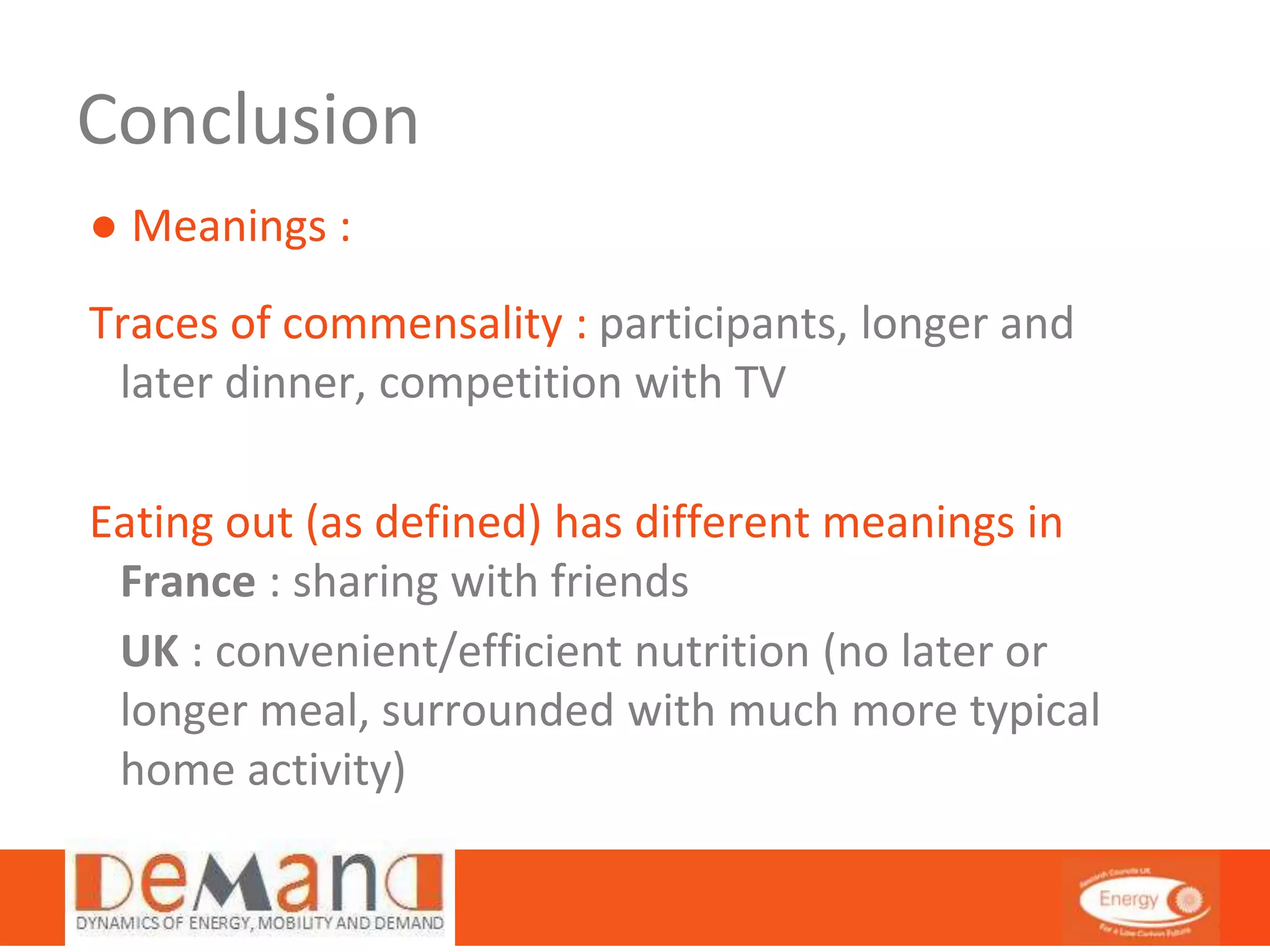 Conclusion 
● Meanings : 
Traces of commensality : participants, longer and 
later dinner, competition with TV 
Eating out (as defined) has different meanings in 
France : sharing with friends 
UK : convenient/efficient nutrition (no later or 
longer meal, surrounded with much more typical 
home activity) 
 