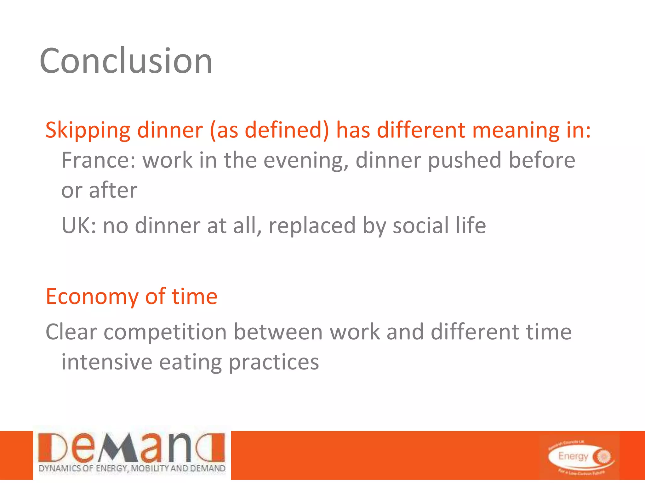 Conclusion 
Skipping dinner (as defined) has different meaning in: 
France: work in the evening, dinner pushed before 
or after 
UK: no dinner at all, replaced by social life 
Economy of time 
Clear competition between work and different time 
intensive eating practices 
 
