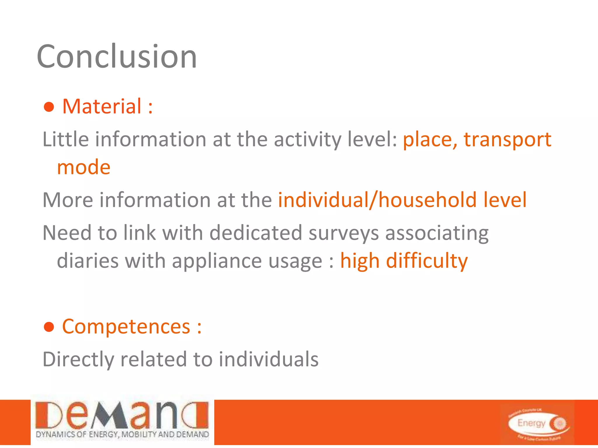 Conclusion 
● Material : 
Little information at the activity level: place, transport 
mode 
More information at the individual/household level 
Need to link with dedicated surveys associating 
diaries with appliance usage : high difficulty 
● Competences : 
Directly related to individuals 
 